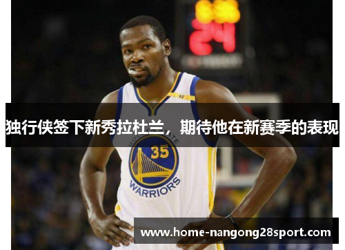 独行侠签下新秀拉杜兰，期待他在新赛季的表现
